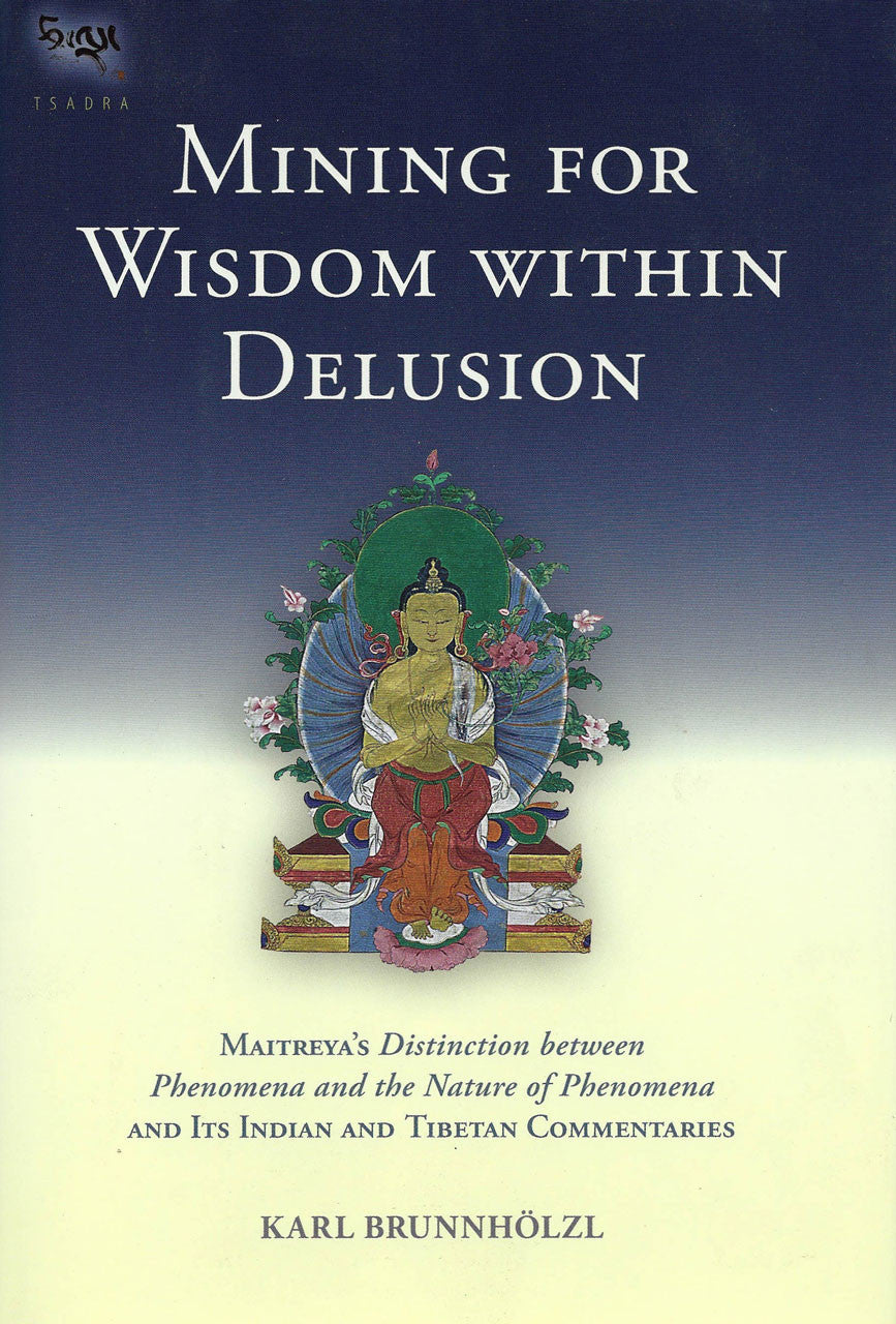 Mining for Wisdom within Delusion: Maitreya's Distinction between Phenomena and the Nature of Phenomena and Its Indian and Tibetan Commentaries by Karl Brunnholzl